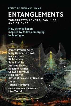 Entanglements by James Patrick Kelly, Mary Robinette Kowal, Nancy Kress, Rich Larson, Sam J. Miller, Annalee Newitz, Suzanne Palmer, Cadwell Turnbull, Nick Wolven, Xia Jia, Ken Liu and Lisa Yaszek