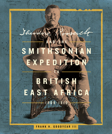 Theodore Roosevelt and the Smithsonian Expedition to British East Africa, 1909-1910 by Frank H. Goodyear III