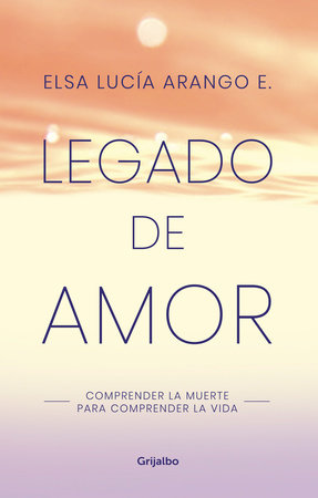 Legado de amor: Comprender la muerte para comprender la vida / Legacy of Love: Understanding Death to Understand Life by Elsa Lucia Arango