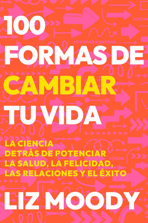 100 formas de cambiar tu vida: La ciencia detrás de potenciar la salud, la felicidad, las relaciones y el éxito / 100 Ways to Change Your Life by Liz Moody